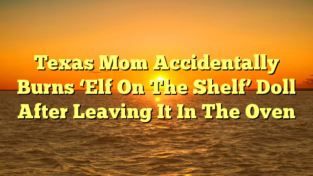 Texas Mom Accidentally Burns ‘Elf On The Shelf’ Doll After Leaving It In The Oven