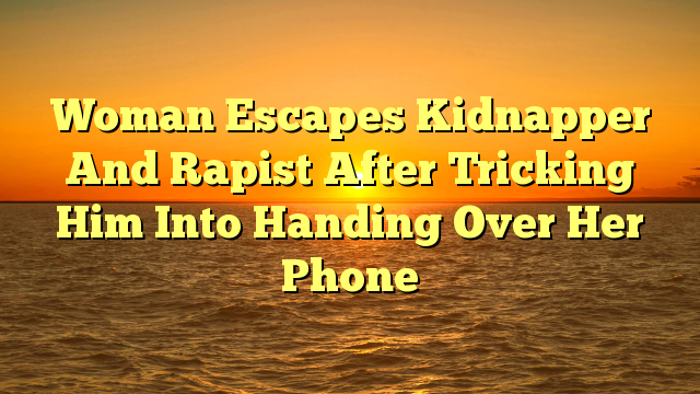 Woman Escapes Kidnapper And Rapist After Tricking Him Into Handing Over Her Phone