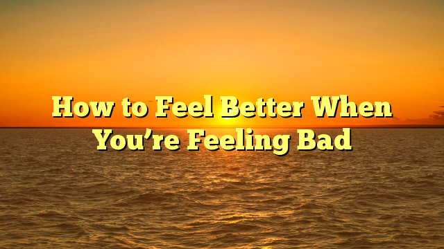 How to Feel Better When You’re Feeling Bad