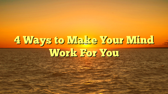 4 Ways to Make Your Mind Work For You
