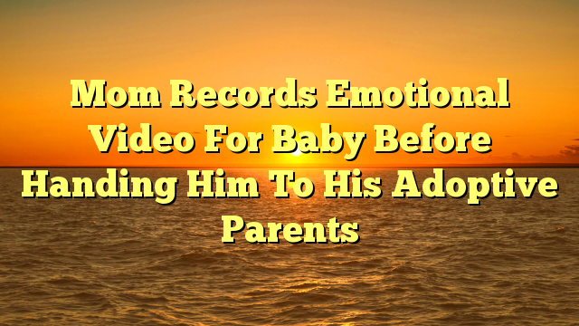 Mom Records Emotional Video For Baby Before Handing Him To His Adoptive Parents