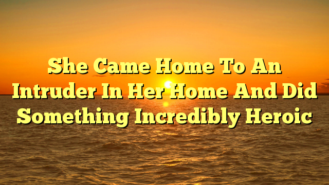 She Came Home To An Intruder In Her Home And Did Something Incredibly Heroic