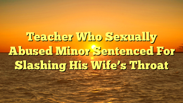 Teacher Who Sexually Abused Minor Sentenced For Slashing His Wife’s Throat